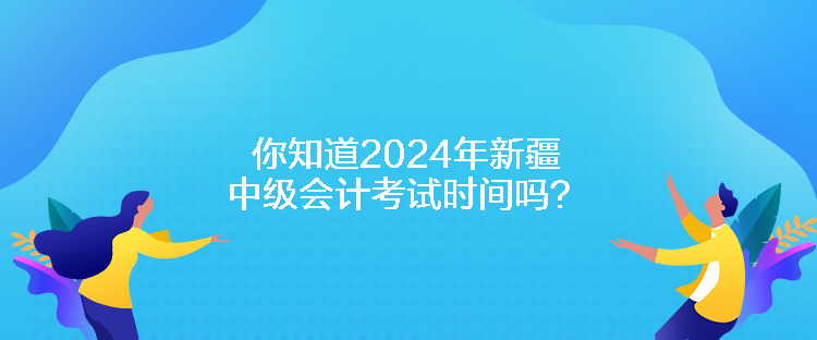 你知道2024年新疆中級會計(jì)考試時間嗎？