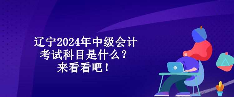 遼寧2024年中級會計考試科目是什么？來看看吧！