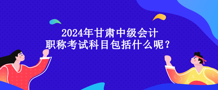 2024年甘肅中級會計職稱考試科目包括什么呢？