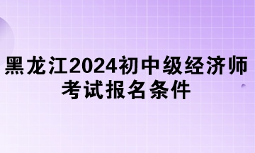 黑龍江2024年初中級經(jīng)濟師考試報名條件