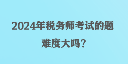 2024年稅務(wù)師考試的題難度大嗎？