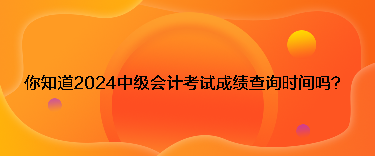 你知道2024中級會計考試成績查詢時間嗎？