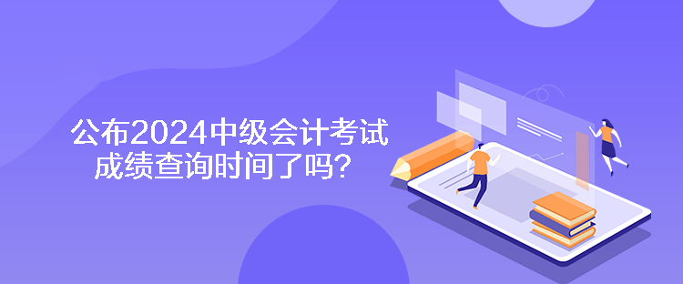 公布2024中級會計考試成績查詢時間了嗎？