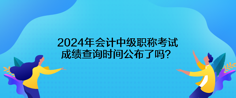 2024年會計中級職稱考試成績查詢時間公布了嗎？