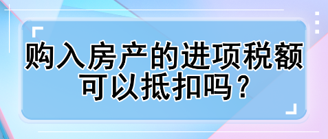 購入房產(chǎn)的進(jìn)項稅額可以抵扣嗎？